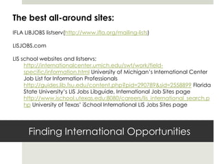 The best all-around sites:
IFLA LIBJOBS listserv(http://www.ifla.org/mailing-lists)

LISJOBS.com

LIS school websites and listservs:
     http://internationalcenter.umich.edu/swt/work/field-
     specific/information.html University of Michigan’s International Center
     Job List for Information Professionals
     http://guides.lib.fsu.edu/content.php?pid=290789&sid=2558899 Florida
     State University’s LIS Jobs Libguide, International Job Sites page
     http://www.ischool.utexas.edu:8080/careers/lis_international_search.p
     hp University of Texas’ iSchool International LIS Jobs Sites page




      Finding International Opportunities
 