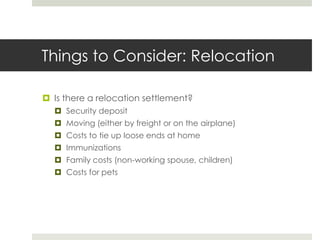 Things to Consider: Relocation

 Is there a relocation settlement?
   Security deposit
   Moving (either by freight or on the airplane)
   Costs to tie up loose ends at home
   Immunizations
   Family costs (non-working spouse, children)
   Costs for pets
 