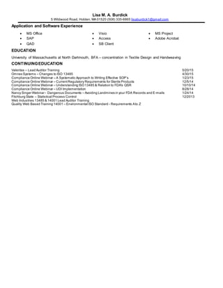 Lisa M. A. Burdick
5 Wildwood Road, Holden, MA 01520 (508) 335-6865 lisaburdick1@gmail.com
Application and Software Experience
 MS Office  Visio  MS Project
 SAP  Access  Adobe Acrobat
 QAD  SB Client
EDUCATION
University of Massachusetts at North Dartmouth, BFA – concentration in Textile Design and Handweaving
CONTINUINGEDUCATION
Valeritas – Lead Auditor Training 5/20/15
Omnex Systems – Changes to ISO 13485 4/30/15
Compliance Online Webinar – A Systematic Approach to Writing Effective SOP’s 1/23/15
Compliance Online Webinar – CurrentRegulatory Requirements for Sterile Products 12/5/14
Compliance Online Webinar – Understanding ISO13485 & Relation to FDA's QSR 10/10/14
Compliance Online Webinar – UDI Implementation 8/28/14
Nancy Singer Webinar - Dangerous Documents – Avoiding Landmines in your FDA Records and E-mails 1/24/14
Fitchburg State – Statistical Process Control 12/2013
Web Industries 13485 & 14001 Lead Auditor Training
Quality Web Based Training 14001 – Environmental ISO Standard - Requirements Ato Z
 