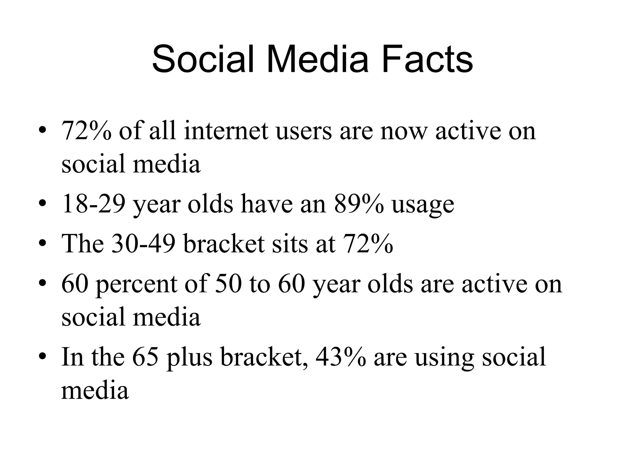 Social Media Facts
• 72% of all internet users are now active on
social media
• 18-29 year olds have an 89% usage
• The 30-49 bracket sits at 72%
• 60 percent of 50 to 60 year olds are active on
social media
• In the 65 plus bracket, 43% are using social
media
 