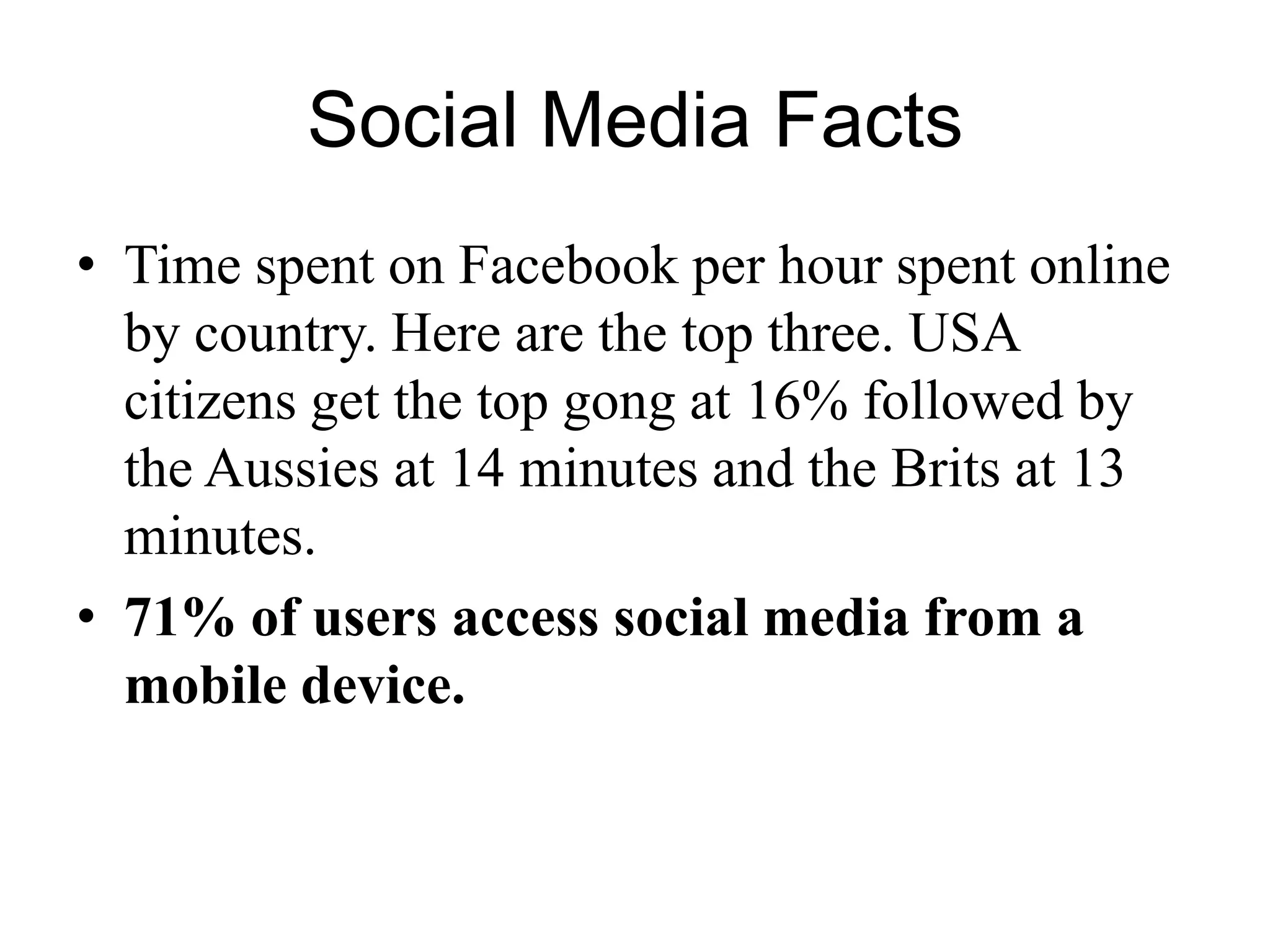 Social Media Facts
• Time spent on Facebook per hour spent online
by country. Here are the top three. USA
citizens get the top gong at 16% followed by
the Aussies at 14 minutes and the Brits at 13
minutes.
• 71% of users access social media from a
mobile device.
 