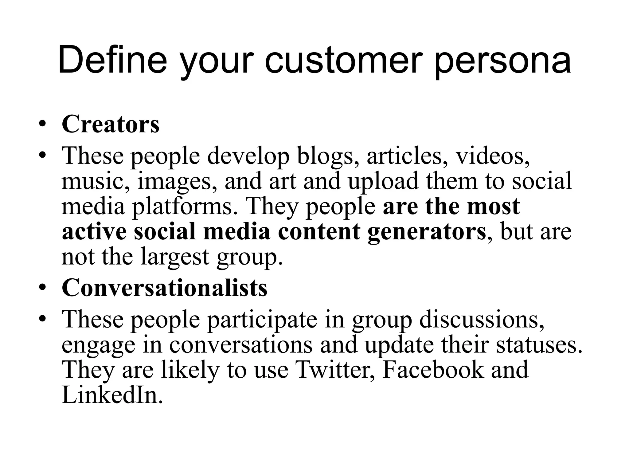 Define your customer persona
• Creators
• These people develop blogs, articles, videos,
music, images, and art and upload them to social
media platforms. They people are the most
active social media content generators, but are
not the largest group.
• Conversationalists
• These people participate in group discussions,
engage in conversations and update their statuses.
They are likely to use Twitter, Facebook and
LinkedIn.
 