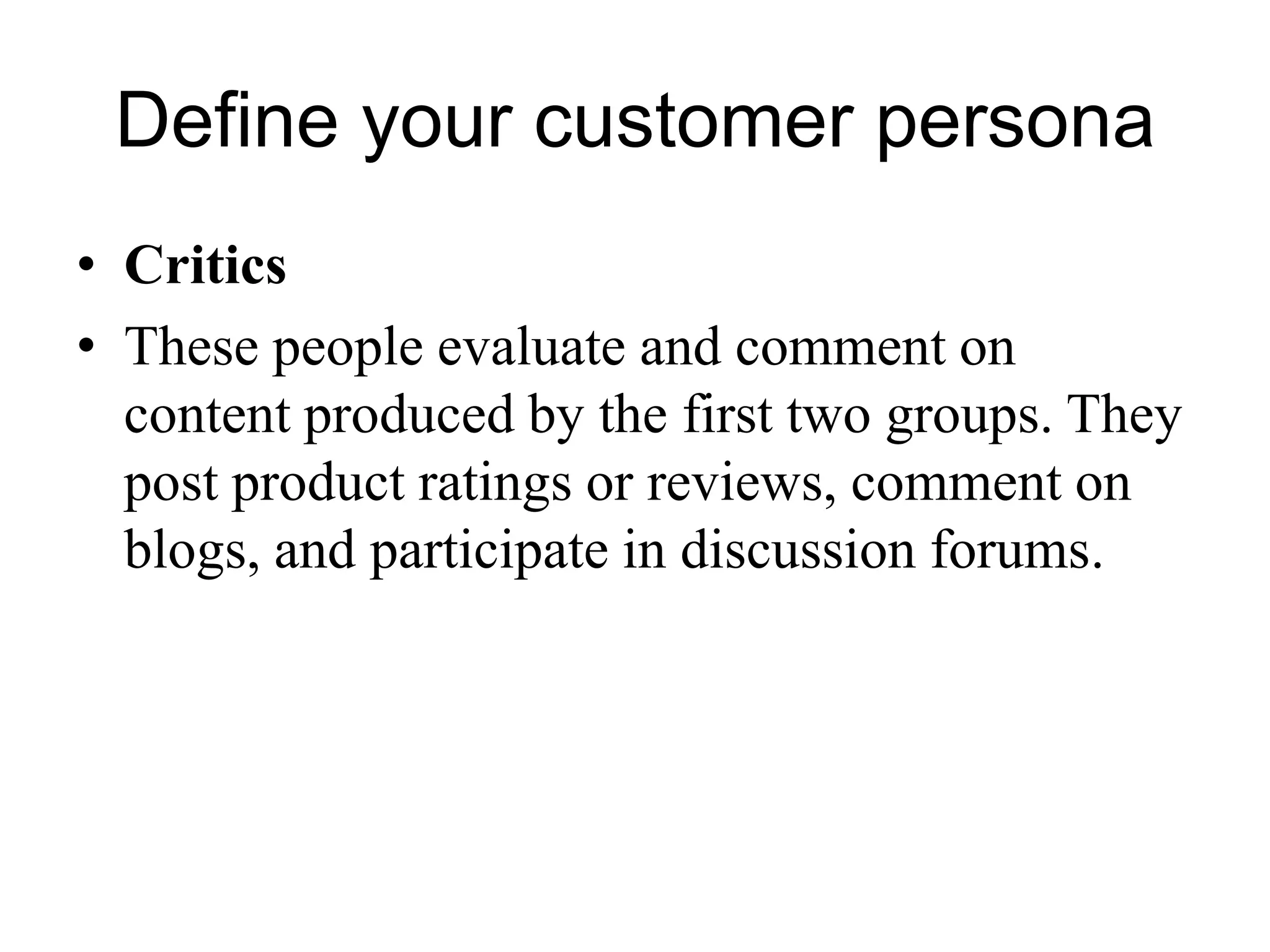 Define your customer persona
• Critics
• These people evaluate and comment on
content produced by the first two groups. They
post product ratings or reviews, comment on
blogs, and participate in discussion forums.
 