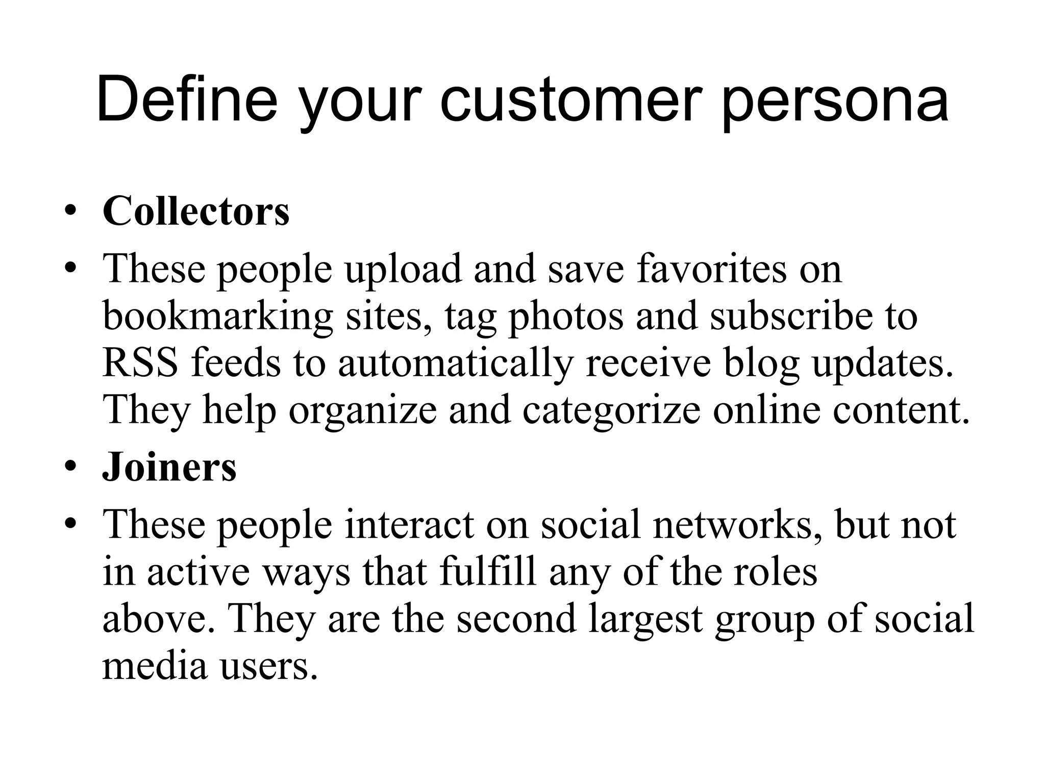 Define your customer persona
• Collectors
• These people upload and save favorites on
bookmarking sites, tag photos and subscribe to
RSS feeds to automatically receive blog updates.
They help organize and categorize online content.
• Joiners
• These people interact on social networks, but not
in active ways that fulfill any of the roles
above. They are the second largest group of social
media users.
 