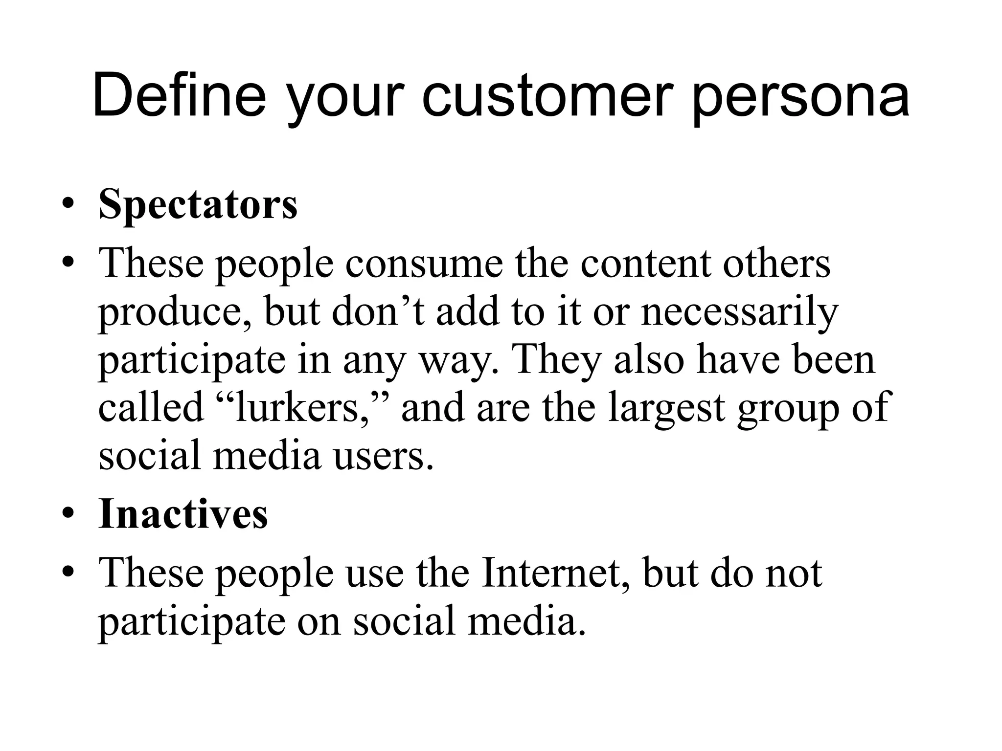 Define your customer persona
• Spectators
• These people consume the content others
produce, but don’t add to it or necessarily
participate in any way. They also have been
called “lurkers,” and are the largest group of
social media users.
• Inactives
• These people use the Internet, but do not
participate on social media.
 