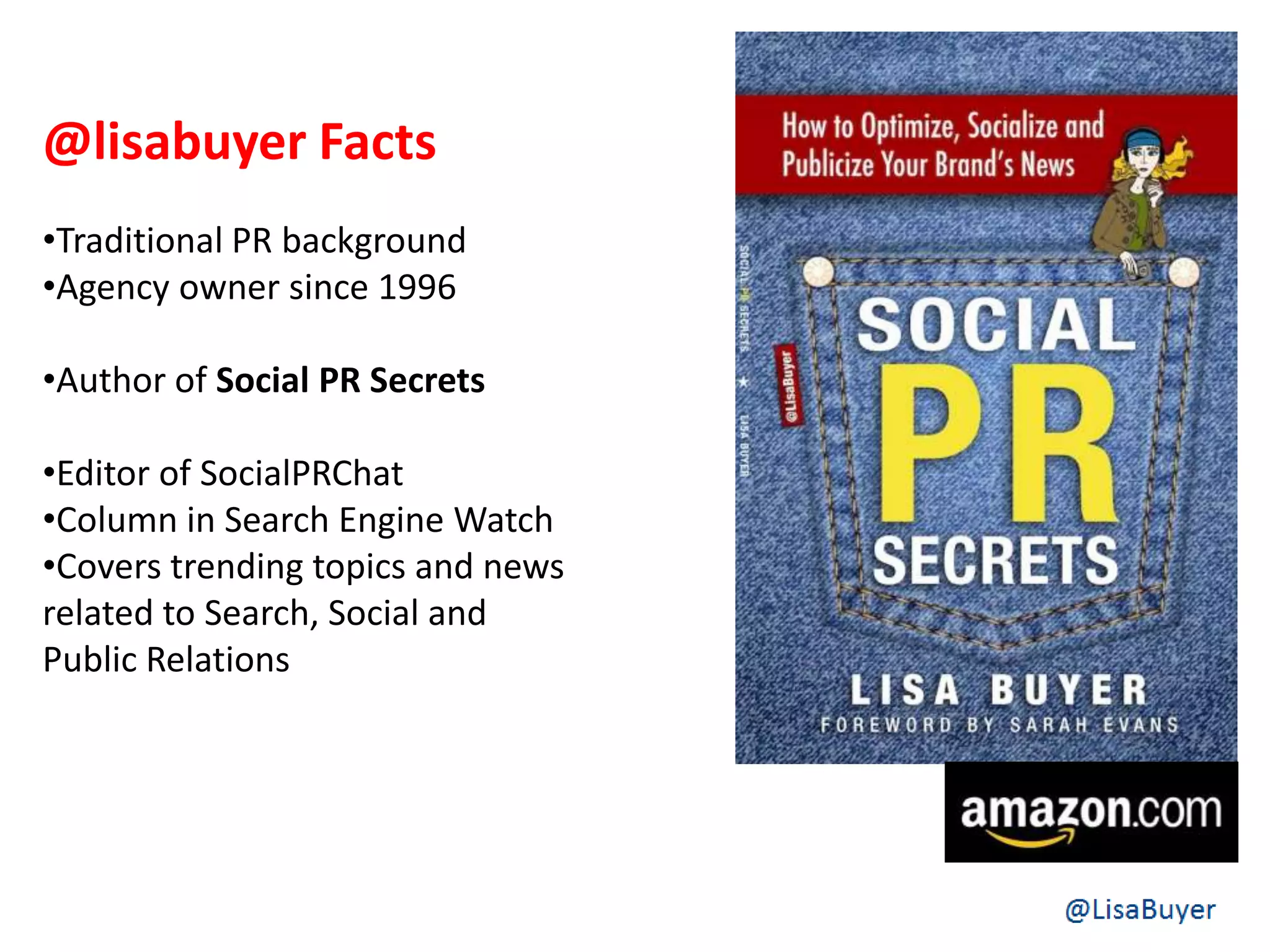 @lisabuyer Facts
•Traditional PR background
•Agency owner since 1996
•Author of Social PR Secrets
•Editor of SocialPRChat
•Column in Search Engine Watch
•Covers trending topics and news
related to Search, Social and
Public Relations
 