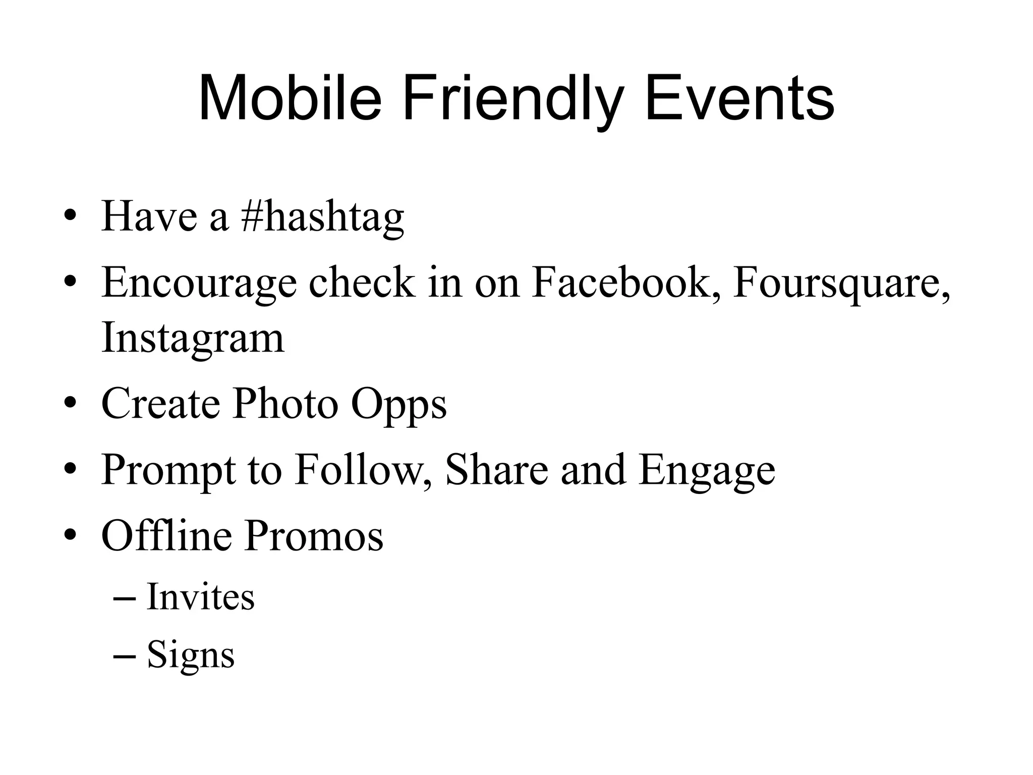 Mobile Friendly Events
• Have a #hashtag
• Encourage check in on Facebook, Foursquare,
Instagram
• Create Photo Opps
• Prompt to Follow, Share and Engage
• Offline Promos
– Invites
– Signs
 