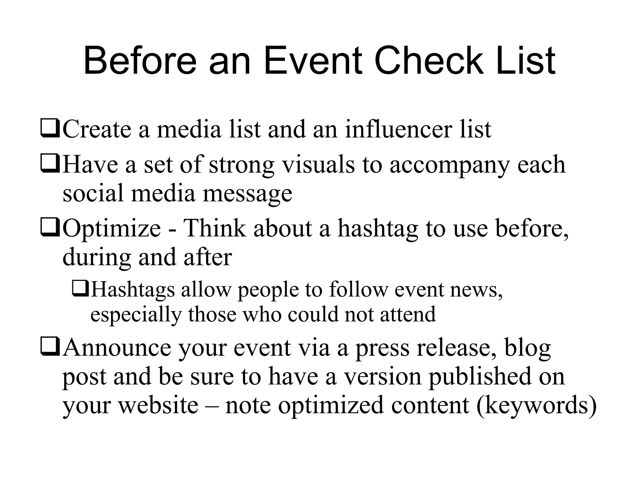 Before an Event Check List
Create a media list and an influencer list
Have a set of strong visuals to accompany each
social media message
Optimize - Think about a hashtag to use before,
during and after
Hashtags allow people to follow event news,
especially those who could not attend
Announce your event via a press release, blog
post and be sure to have a version published on
your website – note optimized content (keywords)
 
