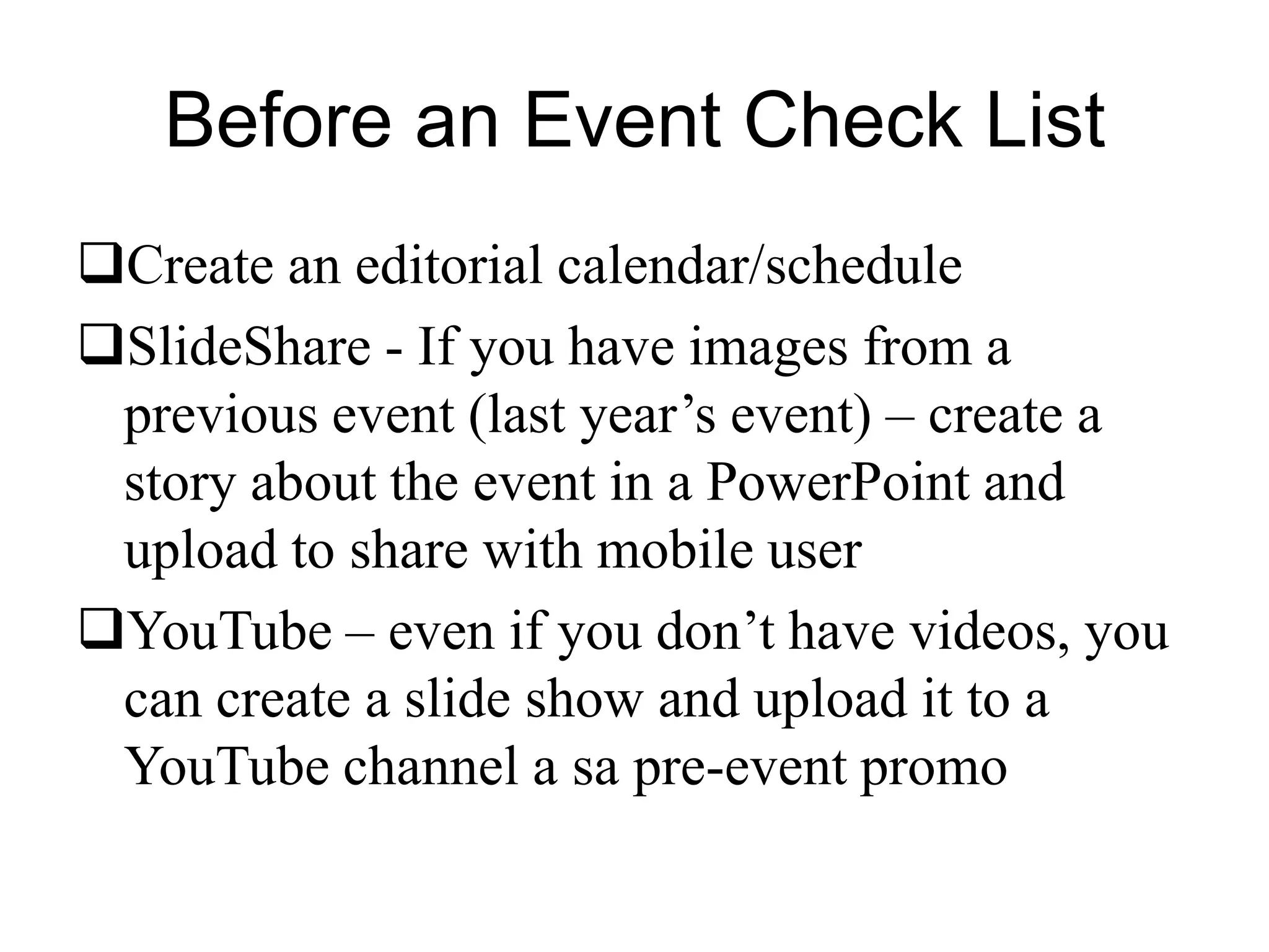 Before an Event Check List
Create an editorial calendar/schedule
SlideShare - If you have images from a
previous event (last year’s event) – create a
story about the event in a PowerPoint and
upload to share with mobile user
YouTube – even if you don’t have videos, you
can create a slide show and upload it to a
YouTube channel a sa pre-event promo
 