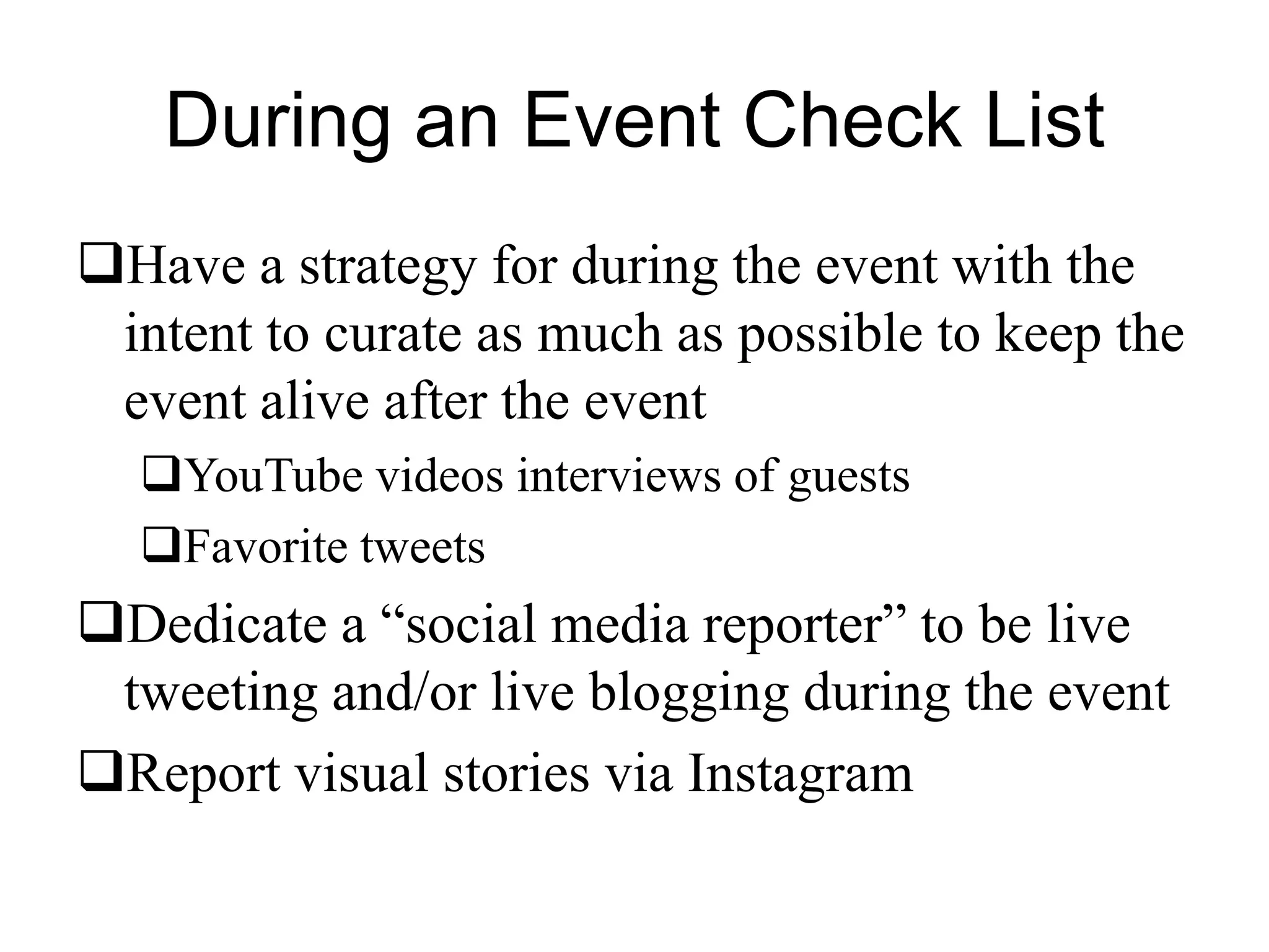 During an Event Check List
Have a strategy for during the event with the
intent to curate as much as possible to keep the
event alive after the event
YouTube videos interviews of guests
Favorite tweets
Dedicate a “social media reporter” to be live
tweeting and/or live blogging during the event
Report visual stories via Instagram
 