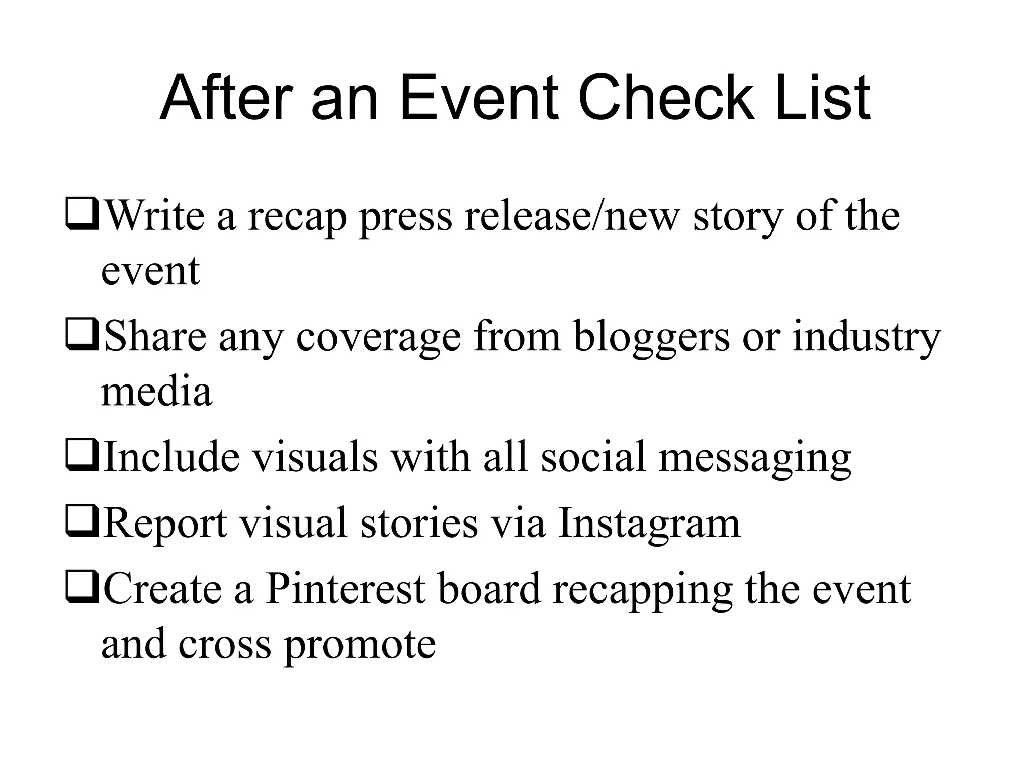 After an Event Check List
Write a recap press release/new story of the
event
Share any coverage from bloggers or industry
media
Include visuals with all social messaging
Report visual stories via Instagram
Create a Pinterest board recapping the event
and cross promote
 