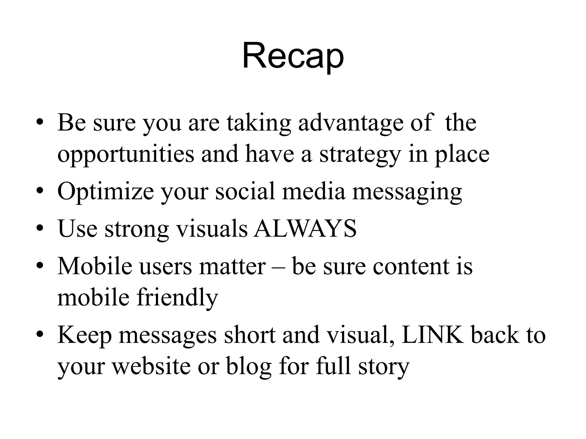 Recap
• Be sure you are taking advantage of the
opportunities and have a strategy in place
• Optimize your social media messaging
• Use strong visuals ALWAYS
• Mobile users matter – be sure content is
mobile friendly
• Keep messages short and visual, LINK back to
your website or blog for full story
 