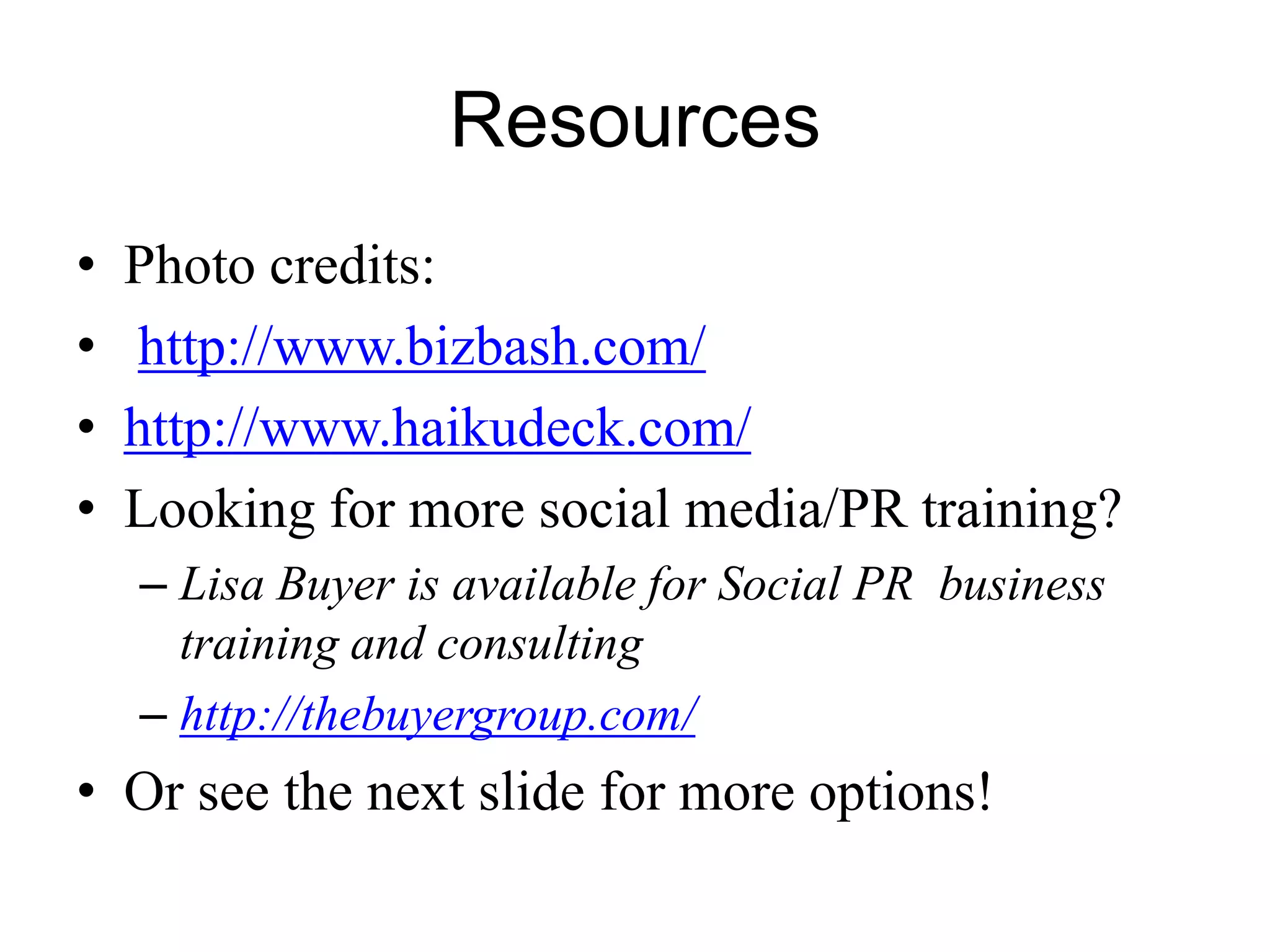 Resources
• Photo credits:
• http://www.bizbash.com/
• http://www.haikudeck.com/
• Looking for more social media/PR training?
– Lisa Buyer is available for Social PR business
training and consulting
– http://thebuyergroup.com/
• Or see the next slide for more options!
 