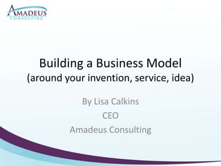 Building a Business Model(around your invention, service, idea) By Lisa Calkins CEO Amadeus Consulting 