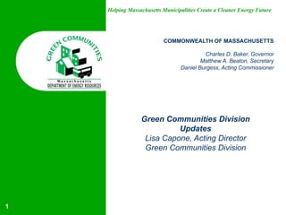 Helping Massachusetts Municipalities Create a Cleaner Energy Future
COMMONWEALTH OF MASSACHUSETTS
Charles D. Baker, Governor
Matthew A. Beaton, Secretary
Daniel Burgess, Acting Commissioner
Green Communities Division
Updates
Lisa Capone, Acting Director
Green Communities Division
1
 