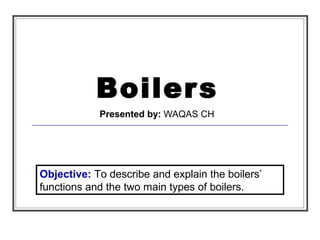 Boilers
Presented by: WAQAS CH
Objective: To describe and explain the boilers’
functions and the two main types of boilers.
 