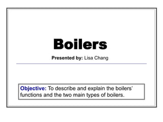Boilers
Presented by: Lisa Chang
Objective: To describe and explain the boilers’
functions and the two main types of boilers.
 