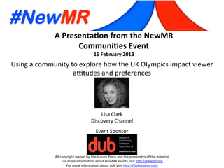 A	
  Presenta*on	
  from	
  the	
  NewMR	
  
Communi*es	
  Event	
  
15	
  February	
  2013	
  
All	
  copyright	
  owned	
  by	
  The	
  Future	
  Place	
  and	
  the	
  presenters	
  of	
  the	
  material	
  
For	
  more	
  informa:on	
  about	
  NewMR	
  events	
  visit	
  h?p://newmr.org	
  
For	
  more	
  informa:on	
  about	
  dub	
  visit	
  h?p://dubstudios.com	
  
Event	
  Sponsor	
  
Using	
  a	
  community	
  to	
  explore	
  how	
  the	
  UK	
  Olympics	
  impact	
  viewer	
  
aItudes	
  and	
  preferences	
  
Lisa	
  Clark	
  
Discovery	
  Channel	
  
 