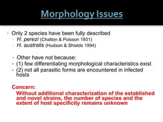 Only 2 species have been fully described H. perezi  (Chatton & Poisson 1931) H. australis   (Hudson & Shields 1994) Other have not because: (1) few differentiating morphological characteristics exist (2) not all parasitic forms are encountered in infected hosts Concern:  Without additional characterization of the established and novel strains, the number of species and the extent of host specificity remains unknown 