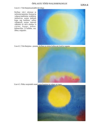 ÕPILASTE TÖÖD WALDORFKOOLIS
                                                                               LISA 6
Lisa 6.1. Värviharjutused põhivärvidega

Kollase värvi olemuse ja
iseloomu tajumine. Soojuse ja
valguse maalimine. a) päikese
intensiivne soojus paikneb
kogu aeg keskmes, sellest
väljapoole soojus sujuvalt
väheneb; b) värvi olemus 1)
sinine, kauge, puhas,
külmavõitu; 2) kollane, soe,
lõbus, valgustav




Lisa 6.2. Värviharjutus - punane, kollane ja sinine kohtuvad, kuid ei segune




Lisa 6.3. Päike soojendab maad, tema kuumus ja valgus on tugev
 