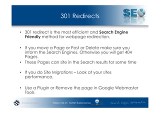 301 Redirects

•  301 redirect is the most efficient and Search Engine
   Friendly method for webpage redirection.

•  If you move a Page or Post or Delete make sure you
   inform the Search Engines, Otherwise you will get 404
   Pages.
•  These Pages can site in the Search results for some time

•  If you do Site Migrations – Look at your sites
   performance.

•  Use a Plugin or Remove the page in Google Webmaster
   Tools

 #wordcampsyd    Follow me on Twitter @seonounou
 