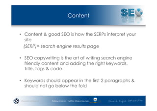 Content


•  Content & good SEO is how the SERPs interpret your
    site
   (SERP)= search engine results page

•  SEO copywriting is the art of writing search engine
   friendly content and adding the right keywords,
   Title, tags & code.

•  Keywords should appear in the first 2 paragraphs &
   should not go below the fold


#wordcampsyd   Follow me on Twitter @seonounou
 