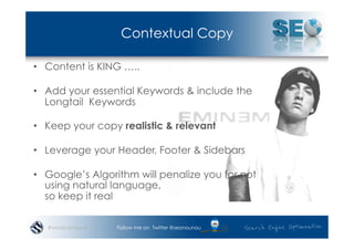 Contextual Copy

•  Content is KING …..

•  Add your essential Keywords & include the
   Longtail Keywords

•  Keep your copy realistic & relevant

•  Leverage your Header, Footer & Sidebars

•  Google’s Algorithm will penalize you for not
   using natural language,
   so keep it real

   #wordcampsyd   Follow me on Twitter @seonounou
 