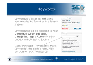 Keywords

•  Keywords are essential in making
   your website be found by the Search
   Engines

•  Keywords should be added into your
   Contextual Copy, Title Tags,
   Categories/Tags & Author on each
   page.~ without being Spamy

•  Great WP Plugin – “Wordpress Meta
   Keywords” (this adds a really nice
   attribute on each Page/Post

#wordcampsyd   Follow me on Twitter @seonounou
 