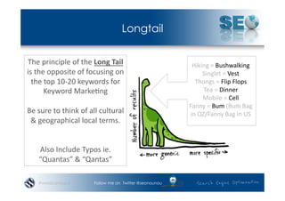 Longtail

The	
  principle	
  of	
  the	
  Long	
  Tail	
                        Hiking	
  =	
  Bushwalking	
  
is	
  the	
  opposite	
  of	
  focusing	
  on	
                              Singlet	
  =	
  Vest	
  
  the	
  top	
  10-­‐20	
  keywords	
  for	
                            Thongs	
  =	
  Flip	
  Flops	
  
         Keyword	
  Marke*ng	
  	
                                            Tea	
  =	
  Dinner	
  
                                                                             Mobile	
  =	
  Cell	
  
                                                                      Fanny	
  =	
  Bum	
  (Bum	
  Bag	
  
Be	
  sure	
  to	
  think	
  of	
  all	
  cultural	
                  in	
  OZ/Fanny	
  Bag	
  in	
  US	
  
 &	
  geographical	
  local	
  terms.	
  


      Also	
  Include	
  Typos	
  ie.	
  
      “Quantas”	
  &	
  “Qantas”	
  

      #wordcampsyd                  Follow me on Twitter @seonounou
 