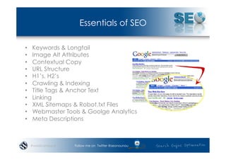 Essentials of SEO

•    Keywords & Longtail
•    Image Alt Attributes
•    Contextual Copy
•    URL Structure
•    H1’s, H2’s
•    Crawling & Indexing
•    Title Tags & Anchor Text
•    Linking
•    XML Sitemaps & Robot.txt Files
•    Webmaster Tools & Goolge Analytics
•    Meta Descriptions



     #wordcampsyd   Follow me on Twitter @seonounou
 