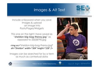 Images & Alt Text

  Include a Keyword when you save
          Images & upload
            an image into
        Posts/Pages/Widgets

 This one on the right I have saved as
   “sheldon-big-bag-theroy.jpg” as
       opposed to 33558790.jpg

<img	
  src="sheldon-big-bag-theroy.jpg"	
  
alt=”Sheldon"	
  width="304"	
  height="228"	
  />	
  

Images can be searched for by a term
    as much as contextual data

   #wordcampsyd            Follow me on Twitter @seonounou
 