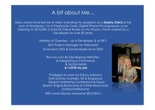 A bit about Me…
Many roads have led me to here, Including my obsession as a Geeky Chick & the
  love of Wordpress, I’m a Passionate Cook, Digital iPhone Photographer, Love
 Listening to Air Traffic Control & Police Radio on my Phone, I have worked as a
                             Developer for over 20 years

                   Worked at Opentec – as a Developer, & at ISP’s
                        SEO Project Manager for Websalad
                     Involved in SEO & Social Media since 2005

                       Run my own Biz Developing Websites,
                             & integrating e-Commerce
                                   & Social Media
                                   & I LOVE my job

                         Privileged to work for Danny Sullivan's
                         SMX Sydney Australia, NZ & Singapore
                        (Search Marketing Conference & Expo)
                     Search Engine Bootcamp & Twitter Bootcamp
                                  Sydney/Melbourne
                      With some bloody awesome SEO/SEM’s

    #wordcampsyd           Follow me on Twitter @seonounou
 