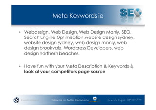 Meta Keywords ie

•  Webdesign, Web Design, Web Design Manly, SEO,
   Search Engine Optimisation,website design sydney,
   website design sydney, web design manly, web
   design brookvale, Wordpress Developers, web
   design northern beaches,

•  Have fun with your Meta Description & Keywords &
   look at your competitors page source




#wordcampsyd   Follow me on Twitter @seonounou
 