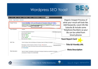 Wordpress SEO Yoast

                                                       Organic	
  Snippet	
  Preview	
  of	
  
                                                     what	
  your	
  result	
  will	
  look	
  like.	
  
                                                     Add	
  Keywords,	
  Local	
  info	
  like	
  
                                                        Suburbs	
  &	
  Include	
  some	
  
                                                      Telephone	
  Numbers	
  so	
  your	
  
                                                         Biz	
  can	
  be	
  called	
  from	
  	
  
                                                                Smart-­‐phones	
  	
  
                                                  Yoast	
  Report	
  Card	
  

                                                           Title	
  &	
  Friendly	
  URL	
  

                                                             Meta	
  Descrip.on	
  




#wordcampsyd    Follow me on Twitter @seonounou
 