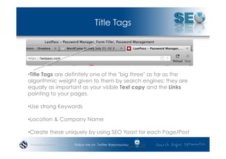 Title Tags




• Title Tags are definitely one of the "big three" as far as the
algorithmic weight given to them by search engines; they are
equally as important as your visible Text copy and the Links
pointing to your pages.

• Use strong Keywords

• Location & Company Name

• Create these uniquely by using SEO Yoast for each Page/Post

 #wordcampsyd     Follow me on Twitter @seonounou
 