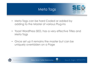 Meta Tags


•  Meta Tags can be hard Coded or added by
   adding to the Master of various Plug-ins

•  Yoast WordPress SEO, has a very effective Titles and
   Meta Tags

•  Once set up it remains the master but can be
   uniquely overridden on a Page




#wordcampsyd   Follow me on Twitter @seonounou
 