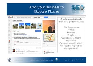 Add your Business to
                 Google Places

                                                   Google	
  Maps	
  &	
  Google	
  
                                                 Business	
  is	
  gr8	
  for	
  Link	
  Juice	
  

                                                          • Add	
  Business	
  Info	
  
                                                                   • Photos	
  
                                                                  • Reviews	
  
                                                                • Google	
  +	
  
                                                     • Will	
  appear	
  in	
  results	
  
                                                               Organically	
  
                                                  • Be	
  sure	
  to	
  monitor	
  results	
  
                                                    for	
  Nega*ve	
  Reputa*on	
  
                                                            Management??	
  




#wordcampsyd   Follow me on Twitter @seonounou
 