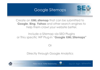 Google Sitemaps

  Create an XML sitemap that can be submitted to
   Google, Bing, Yahoo and other search engines to
         help them crawl your website better.

            Include a Sitemap via SEO Plugins
   or Thru specific WP Plug-in “Google XML Sitemaps”

                                      Or

               Directly through Google Analytics


#wordcampsyd       Follow me on Twitter @seonounou
 