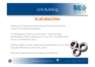 Link Building

                        Its all about links

• Inbound, Outbound and internal Links create Link
Juice to the Search Engines

• In Wordpress there is a Links Tab – Include high
ranking links that a relevant to your site, & create links
in your contextual copy

• These might not be visible and displayed on your site,
Google will pick up the Link Juice

• Ask for reciprocal links to relevant Websites


  #wordcampsyd      Follow me on Twitter @seonounou
 