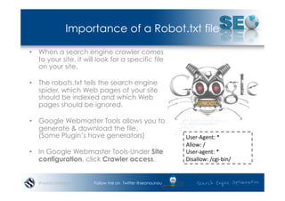 Importance of a Robot.txt file

•  When a search engine crawler comes
   to your site, it will look for a specific file
   on your site.

•  The robots.txt tells the search engine
   spider, which Web pages of your site
   should be indexed and which Web
   pages should be ignored.

•  Google Webmaster Tools allows you to
   generate & download the file.
   (Some Plugin’s have generators)                       User-­‐Agent:	
  *	
  
                                                         Allow:	
  /	
  
•  In Google Webmaster Tools-Under Site                  User-­‐agent:	
  *	
  
   configuration, click Crawler access.                  Disallow:	
  /cgi-­‐bin/	
  


   #wordcampsyd        Follow me on Twitter @seonounou
 
