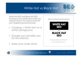 White Hat vs Black Hat

White Hat SEO and Black Hat SEO
techniques can determine where you                     Ethical,	
  Honest	
  and	
  Compliant	
  
website ranks in the search results for
your targeted keyword phrases.

•  Cloaking = White Text on a
   white background

•  Google can penalize you
   for this offence
                                                          Manipula*ve,	
  Shallow	
  &	
  	
  
                                                            somewhat	
  devious	
  
•  Keep your code clean


  #wordcampsyd       Follow me on Twitter @seonounou
 