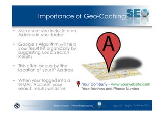 Importance of Geo-Caching

•  Make sure you include a an
   Address in your footer

•  Google’s Algorithm will help
   your result list organically by
   suggesting Local Search
   Results

•  This often occurs by the
   location of your IP Address

•  When your logged into a
   GMAIL Account your
   search results will differ


    #wordcampsyd      Follow me on Twitter @seonounou
 