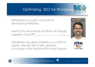 Optimizing SEO for Wordpress

Wordpress is a super cool tool for
developing Websites

Matt Cutts who heads up SPAM at Google
suggests using WP

Wordpress has great Usability as a CMS to
clients, friendly URL’S with updates
occurring in the backend for most Plug-ins.



 #wordcampsyd   Follow me on Twitter @seonounou
 