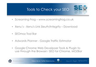Tools to Check your SEO

•  Screaming Frog – www.screamingfrog.co.uk

•  Xenu’s - Xenu's Link Sleuth/Integrity – Download

•  SEOmoz Tool Bar

•  Adwords Planner - Google Traffic Estimator

•  Google Chrome Web Develpoer Tools & Plugin to
   use through the Browser:- SEO for Chrome, MOZBar


#wordcampsyd     Follow me on Twitter @seonounou
 