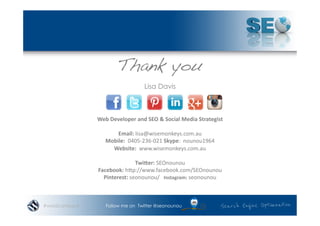 Thank you
                                          Lisa Davis



               Web	
  Developer	
  and	
  SEO	
  &	
  Social	
  Media	
  Strategist	
  

                       Email:	
  lisa@wisemonkeys.com.au	
  	
  
                   Mobile:	
  	
  0405-­‐236-­‐021	
  Skype:	
  	
  nounou1964	
  	
  
                     Website:	
  	
  www.wisemonkeys.com.au	
  	
  	
  

                                 TwiNer:	
  SEOnounou	
  	
  	
  
               Facebook:	
  hnp://www.facebook.com/SEOnounou	
  
                 Pinterest:	
  seonounou/	
  	
  	
  Instagram:	
  seonounou	
  	
  



#wordcampsyd       Follow me on Twitter @seonounou
 