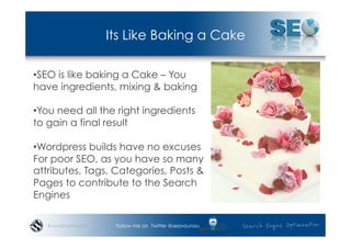 Its Like Baking a Cake

• SEO is like baking a Cake – You
have ingredients, mixing & baking

• You need all the right ingredients
to gain a final result

• Wordpress builds have no excuses
For poor SEO, as you have so many
attributes, Tags, Categories, Posts &
Pages to contribute to the Search
Engines

   #wordcampsyd    Follow me on Twitter @seonounou
 