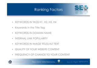 Ranking Factors


•  KEYWORDS IN TAGS H1, H2, H3, H4

•  Keywords in the Title Tag

•  KEYWORDS IN DOMAIN NAME

•  INTERNAL LINK POPULARITY

•  KEYWORDS IN IMAGE TITLES/ALT TEXT

•  QUALITY OF YOUR WEBSITE CONTENT

•  FREQUENCY OF CHANGE TO YOUR CONTENT

#wordcampsyd     Follow me on Twitter @seonounou
 
