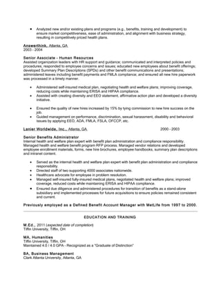 •   Analyzed new and/or existing plans and programs (e.g., benefits, training and development) to
        ensure market competitiveness, ease of administration, and alignment with business strategy,
        resulting in competitively priced health plans.

Answerthink, Atlanta, GA
2003 – 2004

Senior Associate – Human Resources
Assisted organization leaders with HR support and guidance; communicated and interpreted policies and
procedures; responded to employee concerns and issues; educated new employees about benefit offerings;
developed Summary Plan Descriptions (SPDs) and other benefit communications and presentations;
administered leaves including benefit payments and FMLA compliance; and ensured all new hire paperwork
was processed in a timely manner.

    •   Administered self-insured medical plan, negotiating health and welfare plans; improving coverage,
        reducing costs while maintaining ERISA and HIPAA compliance.
    •   Assisted with creating diversity and EEO statement, affirmative action plan and developed a diversity
        initiative.

    •   Ensured the quality of new hires increased by 15% by tying commission to new hire success on the
        job.
    •   Guided management on performance, discrimination, sexual harassment, disability and behavioral
        issues by applying EEO, ADA, FMLA, FSLA, OFCCP, etc.

Lanier Worldwide, Inc., Atlanta, GA                                                   2000 – 2003

Senior Benefits Administrator
Internal health and welfare plan expert with benefit plan administration and compliance responsibility.
Managed health and welfare benefit program RFP process. Managed vendor relations and developed
employee enrollment materials, forms, new hire brochures, employee handbooks, summary plan descriptions
and intranet content.

    •   Served as the internal health and welfare plan expert with benefit plan administration and compliance
        responsibility.
    •   Directed staff of two supporting 4000 associates nationwide.
    •   Healthcare advocate for employee in problem resolution.
    •   Managed self-insured fully-insured medical plans, negotiated health and welfare plans; improved
        coverage, reduced costs while maintaining ERISA and HIPAA compliance.
    •   Ensured due diligence and administered procedures for transition of benefits as a stand-alone
        subsidiary and implemented processes for future acquisitions to ensure policies remained consistent
        and current.

Previously employed as a Defined Benefit Account Manager with MetLife from 1997 to 2000.


                                        EDUCATION AND TRAINING

M.Ed., 2011 (expected date of completion)
Tiffin University, Tiffin, OH

MA, Humanities
Tiffin University, Tiffin, OH
Maintained 4.0 / 4.0 GPA – Recognized as a “Graduate of Distinction”

BA, Business Management
Clark Atlanta University, Atlanta, GA
 