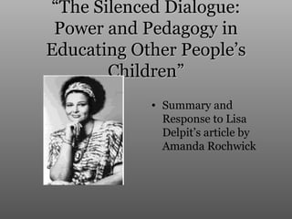 “The Silenced Dialogue:
 Power and Pedagogy in
Educating Other People’s
       Children”
            • Summary and
              Response to Lisa
              Delpit’s article by
              Amanda Rochwick
 