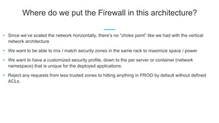 Where do we put the Firewall in this architecture?
• Since we’ve scaled the network horizontally, there’s no “choke point” like we had with the vertical
network architecture
• We want to be able to mix / match security zones in the same rack to maximize space / power
• We want to have a customized security profile, down to the per server or container (network
namespace) that is unique for the deployed applications.
• Reject any requests from less trusted zones to hitting anything in PROD by default without defined
ACLs.
 